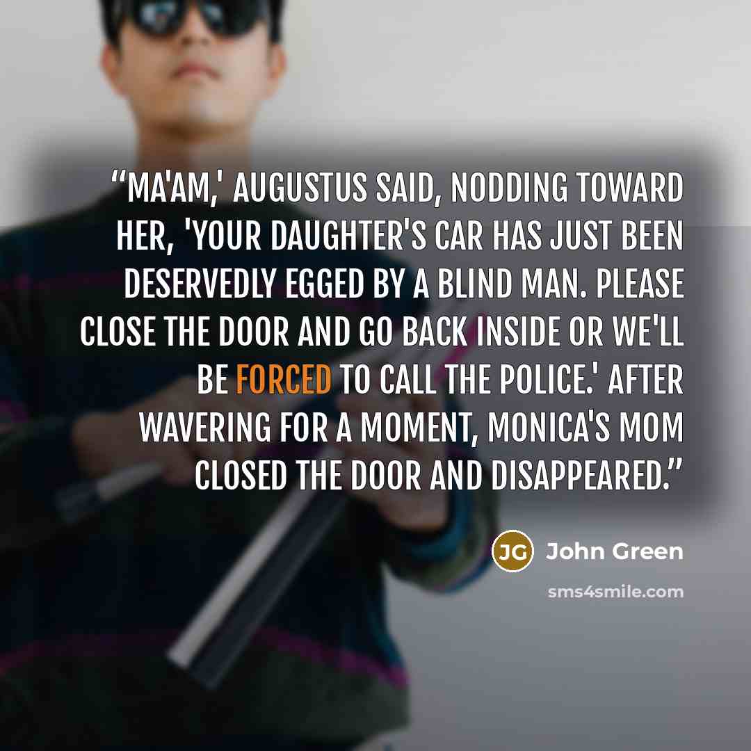 “Ma'am,' Augustus said, nodding toward her, 'your daughter's car has just been deservedly egged by a blind man. Please close the door and go back inside or we'll be forced to call the police.' After wavering for a moment, Monica's mom closed the door and disappeared.” quote by John Green