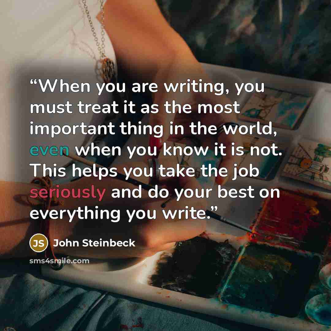 “When you are writing, you must treat it as the most important thing in the world, even when you know it is not. This helps you take the job seriously and do your best on everything you write.” quote by John Steinbeck
