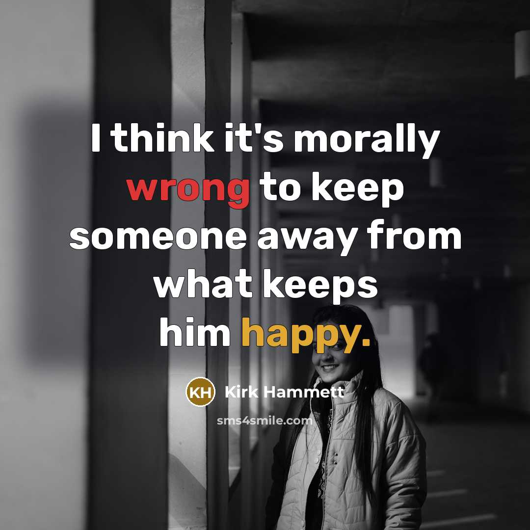 “I think it's morally wrong to keep someone away from what keeps him happy.” quote by Kirk Hammett