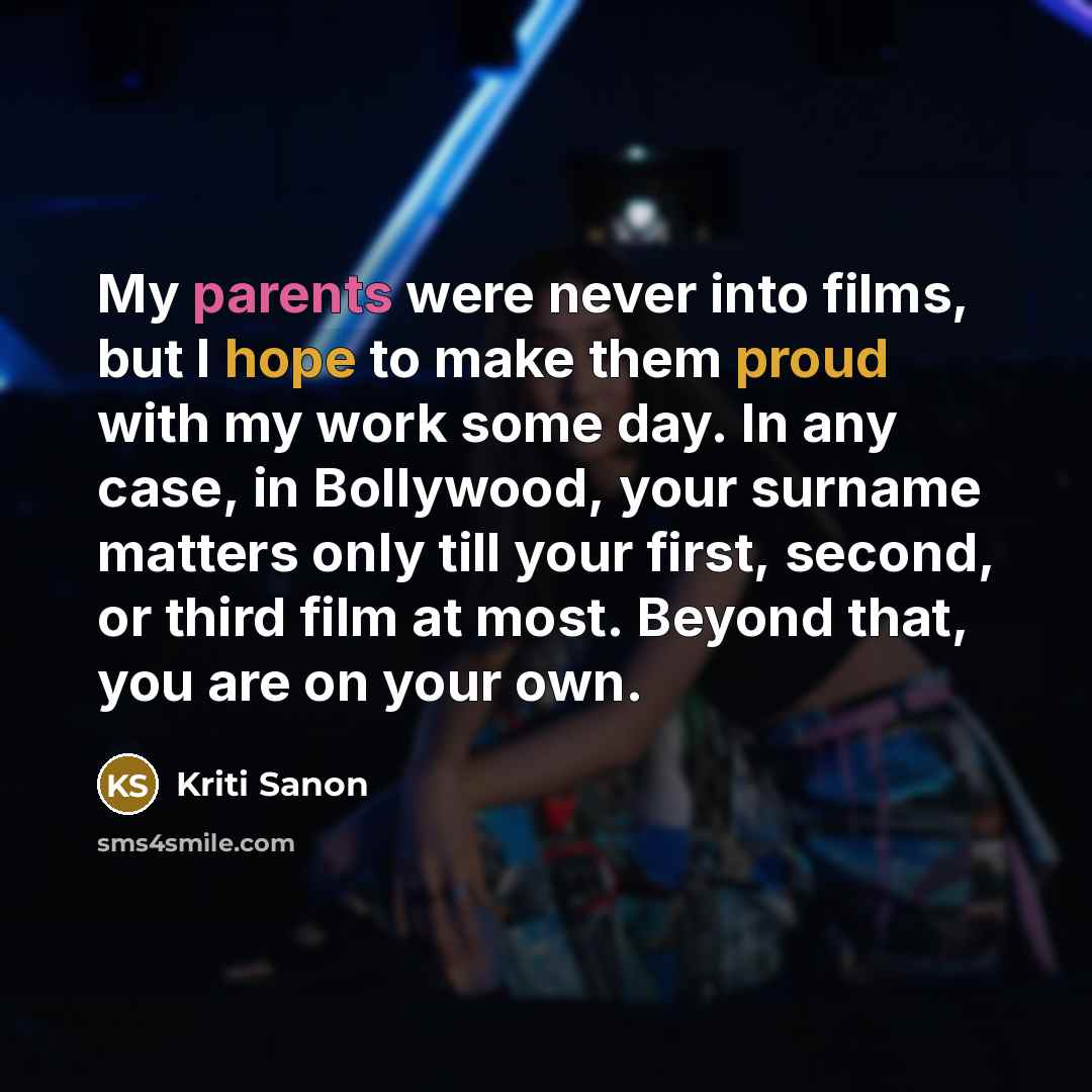 “My parents were never into films, but I hope to make them proud with my work some day. In any case, in Bollywood, your surname matters only till your first, second, or third film at most. Beyond that, you are on your own.” quote by Kriti Sanon