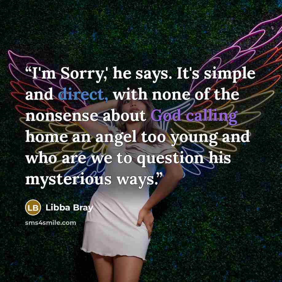 “I'm Sorry,' he says. It's simple and direct, with none of the nonsense about God calling home an angel too young and who are we to question his mysterious ways.” quote by Libba Bray