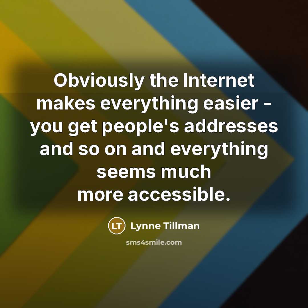 “Obviously the Internet makes everything easier - you get people's addresses and so on and everything seems much more accessible.” quote by Lynne Tillman