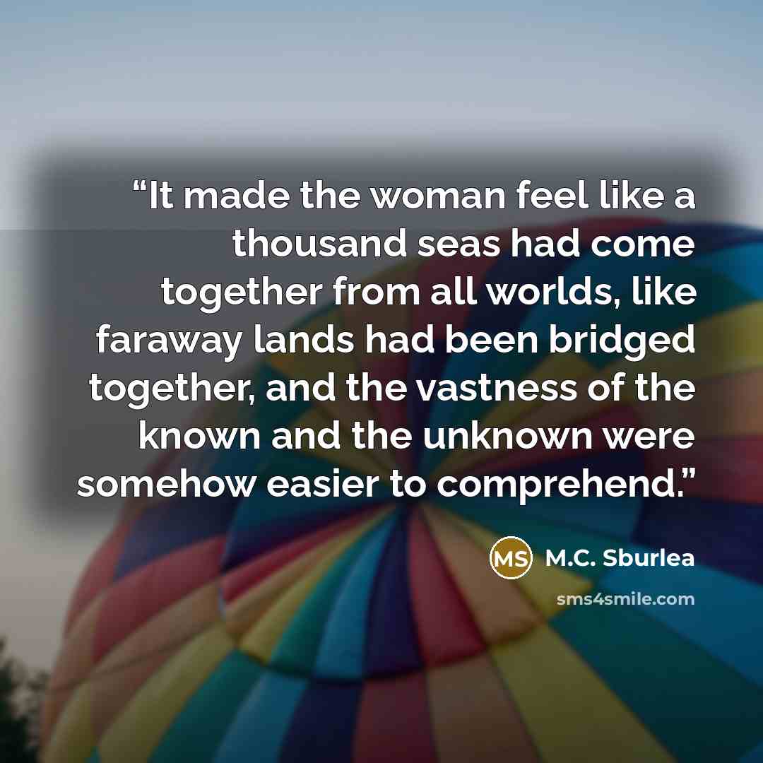 “It made the woman feel like a thousand seas had come together from all worlds, like faraway lands had been bridged together, and the vastness of the known and the unknown were somehow easier to comprehend.” quote by M.C. Sburlea