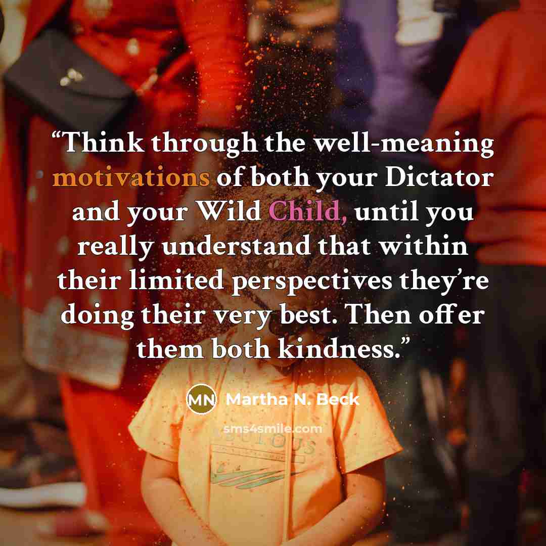 “Think through the well-meaning motivations of both your Dictator and your Wild Child, until you really understand that within their limited perspectives they’re doing their very best. Then offer them both kindness.” quote by Martha N. Beck