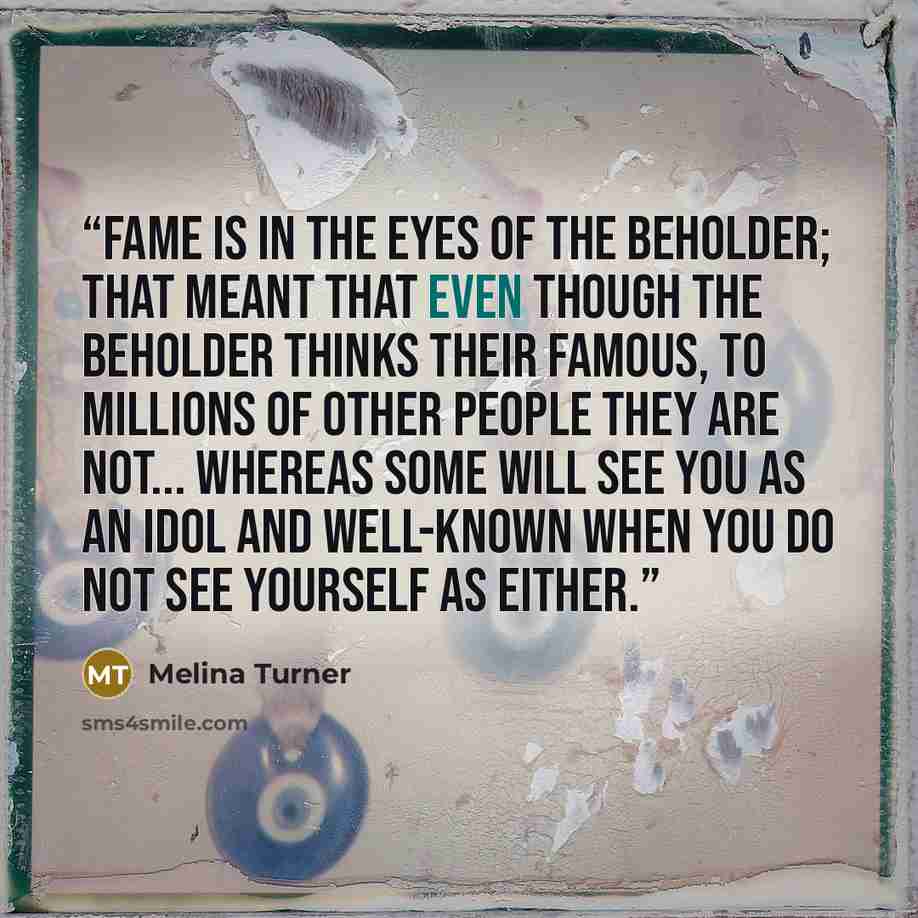 “Fame is in the eyes of the beholder; that meant that even though the beholder thinks their famous, to millions of other people they are not... Whereas some will see you as an idol and well-known when you do not see yourself as either.” quote by Melina Turner
