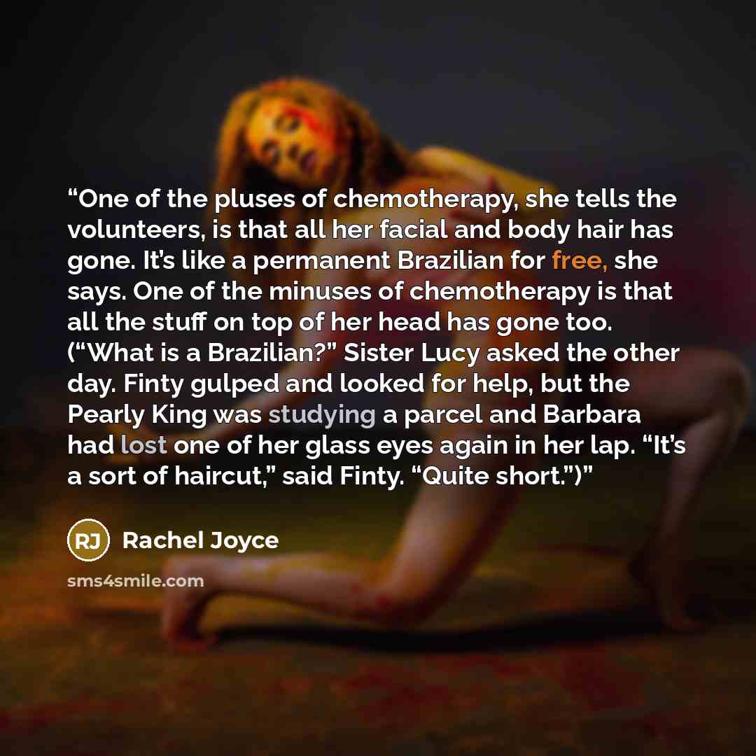 “One of the pluses of chemotherapy, she tells the volunteers, is that all her facial and body hair has gone. It’s like a permanent Brazilian for free, she says. One of the minuses of chemotherapy is that all the stuff on top of her head has gone too. (“What is a Brazilian?” Sister Lucy asked the…” quote by Rachel Joyce