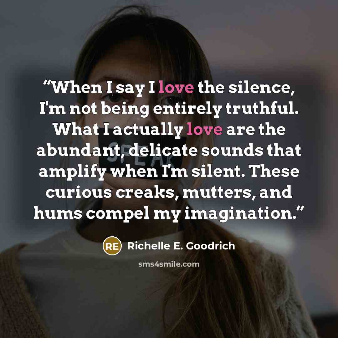 “When I say I love the silence, I'm not being entirely truthful. What I actually love are the abundant, delicate sounds that amplify when I'm silent. These curious creaks, mutters, and hums compel my imagination.” quote by Richelle E. Goodrich