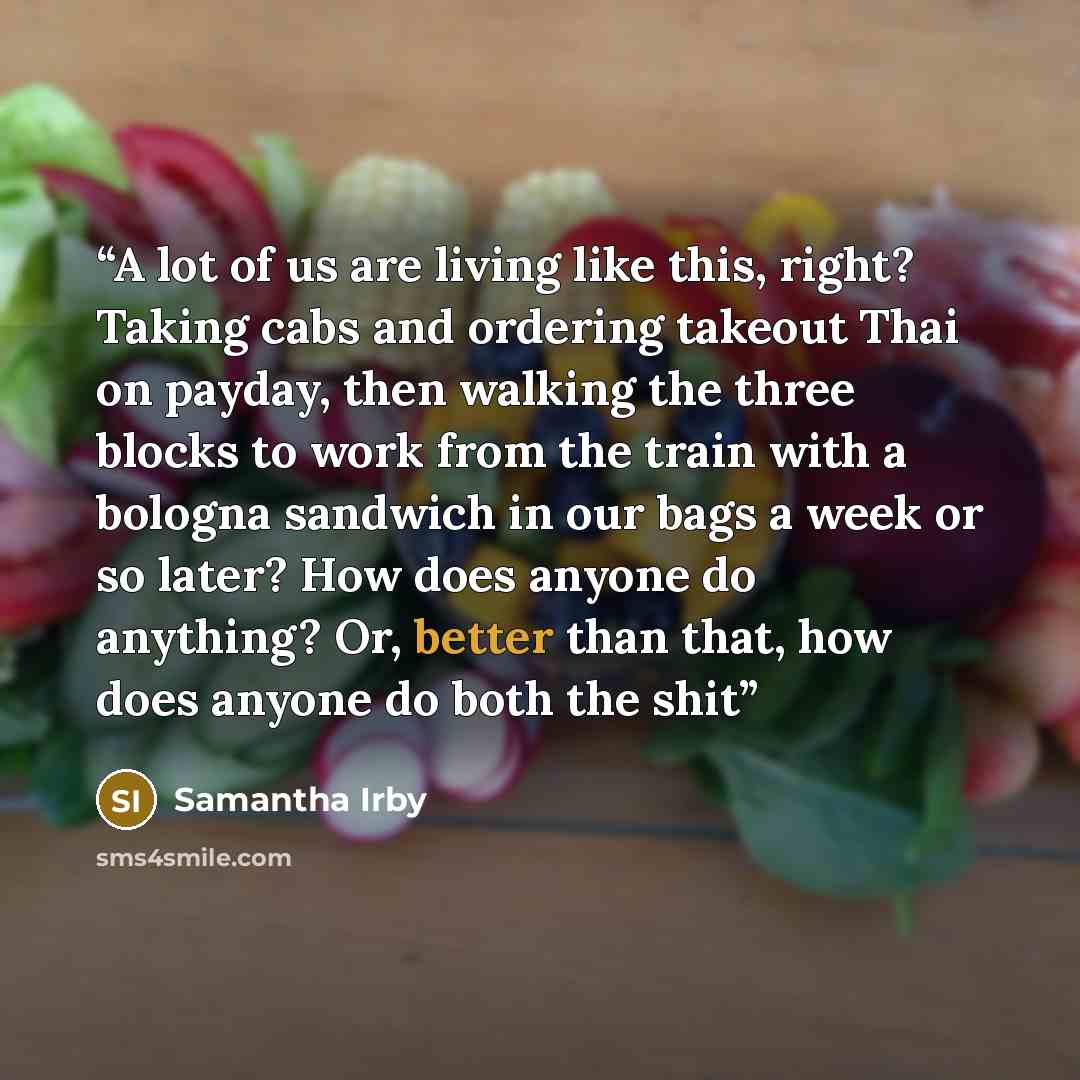 “A lot of us are living like this, right? Taking cabs and ordering takeout Thai on payday, then walking the three blocks to work from the train with a bologna sandwich in our bags a week or so later? How does anyone do anything? Or, better than that, how does anyone do both the shit” quote by Samantha Irby