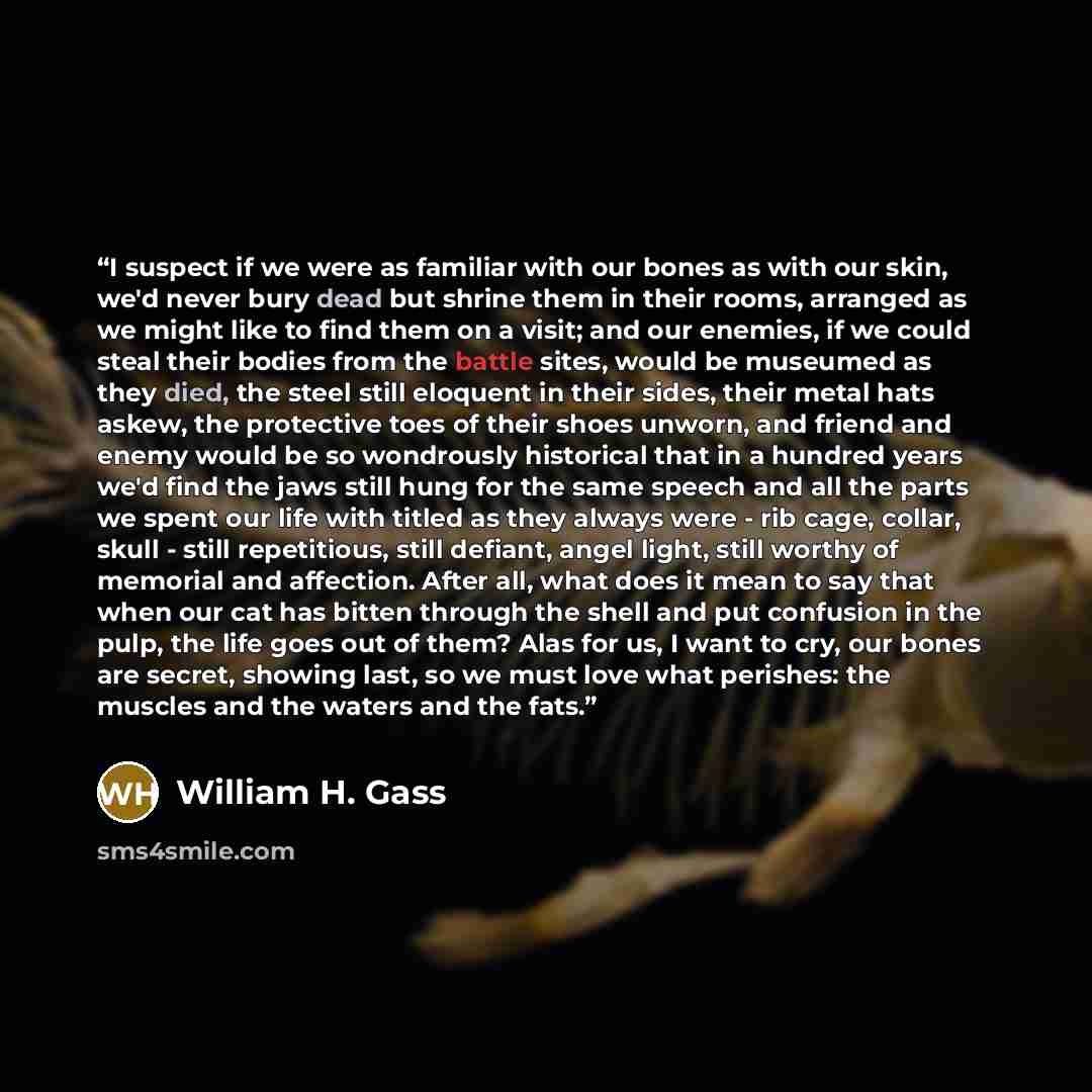“I suspect if we were as familiar with our bones as with our skin, we'd never bury dead but shrine them in their rooms, arranged as we might like to find them on a visit; and our enemies, if we could steal their bodies from the battle sites, would be museumed as they died, the steel still eloquent…” quote by William H. Gass