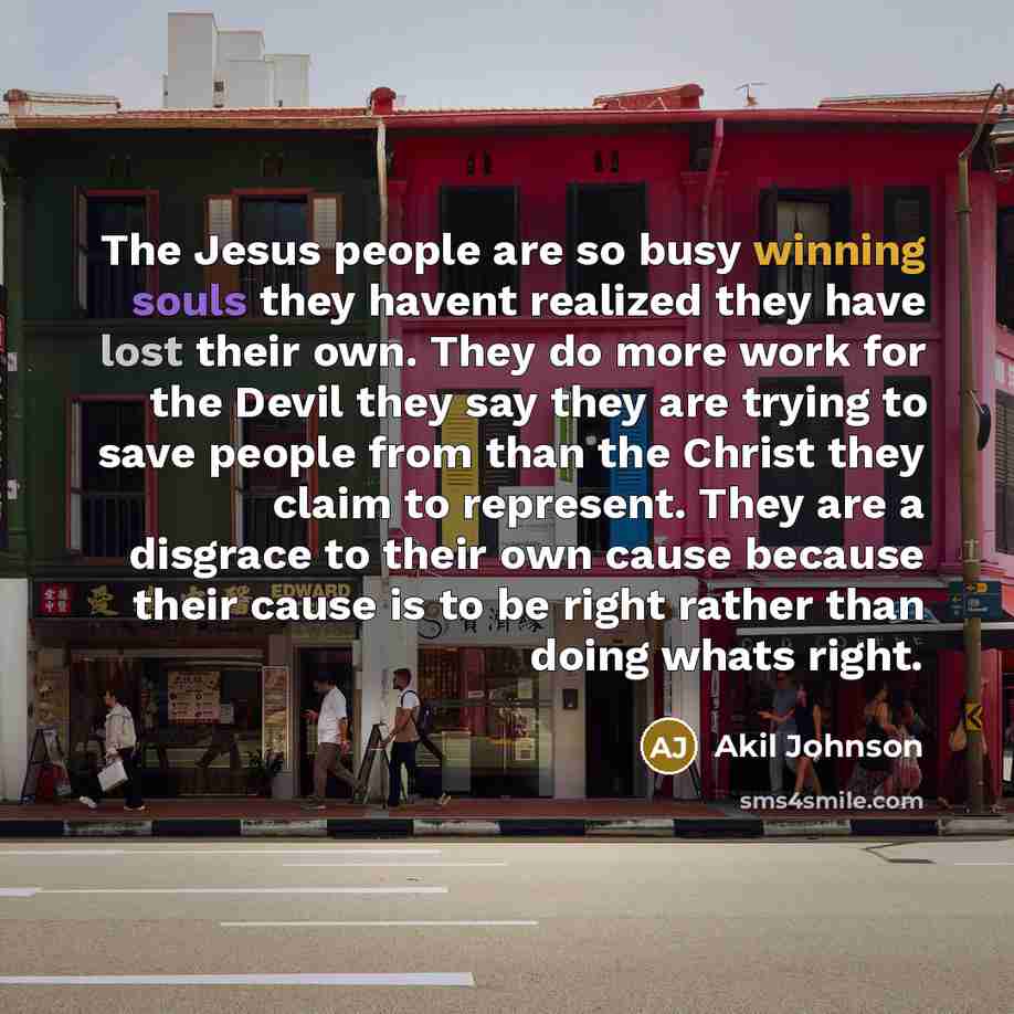 “The Jesus people are so busy winning souls they havent realized they have lost their own. They do more work for the Devil they say they are trying to save people from than the Christ they claim to represent. They are a disgrace to their own cause because their cause is to be right rather than…” quote by Akil Johnson