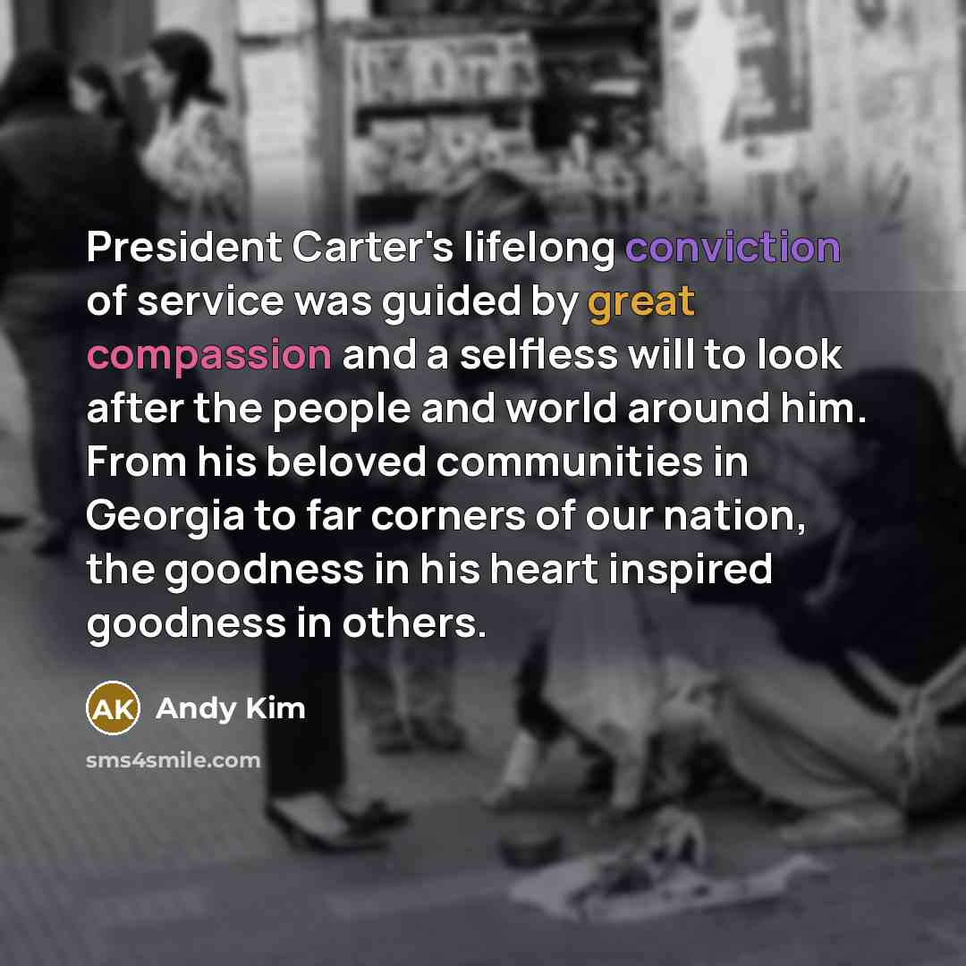“President Carter's lifelong conviction of service was guided by great compassion and a selfless will to look after the people and world around him. From his beloved communities in Georgia to far corners of our nation, the goodness in his heart inspired goodness in others.” quote by Andy Kim
