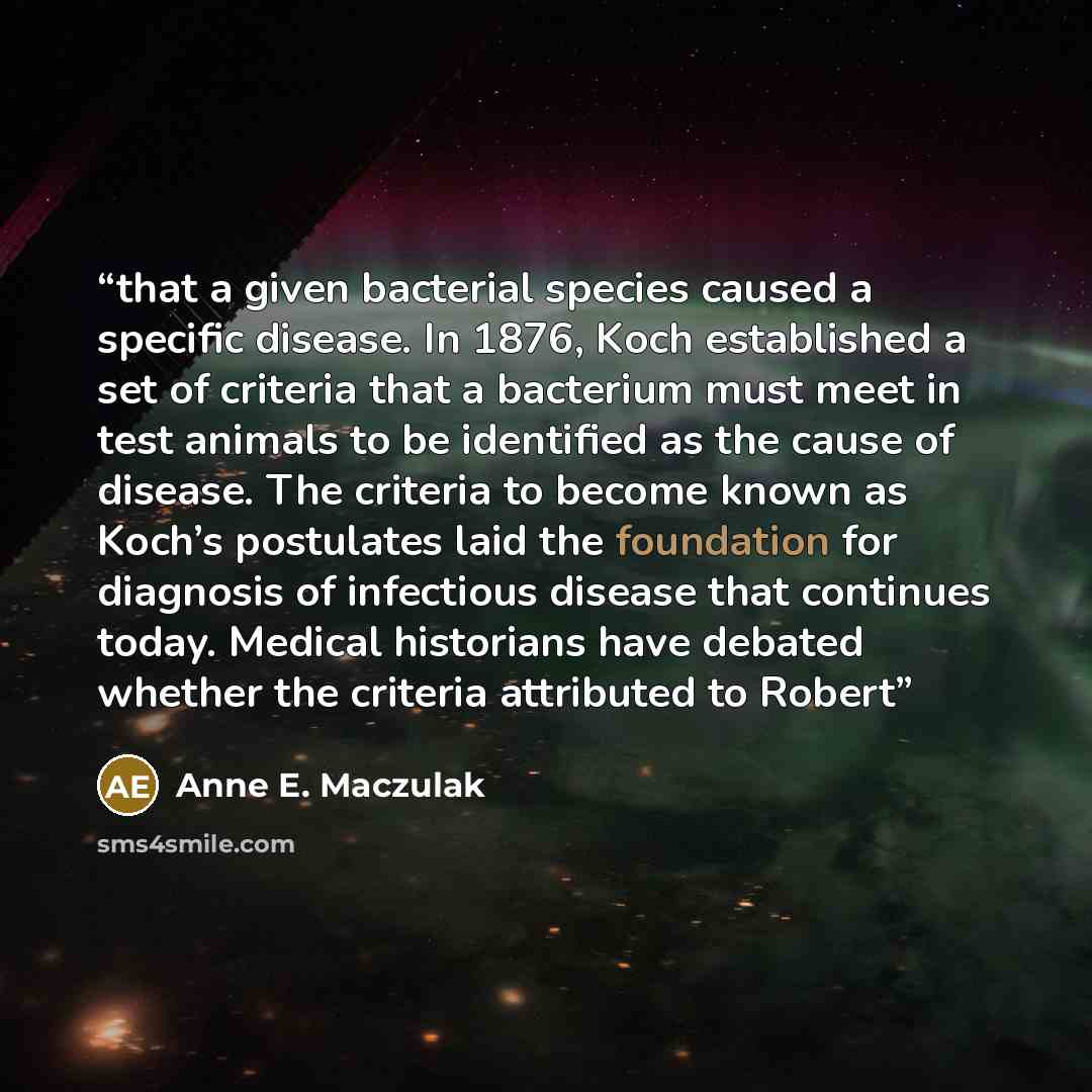 “that a given bacterial species caused a specific disease. In 1876, Koch established a set of criteria that a bacterium must meet in test animals to be identified as the cause of disease. The criteria to become known as Koch’s postulates laid the foundation for diagnosis of infectious disease that…” quote by Anne E. Maczulak