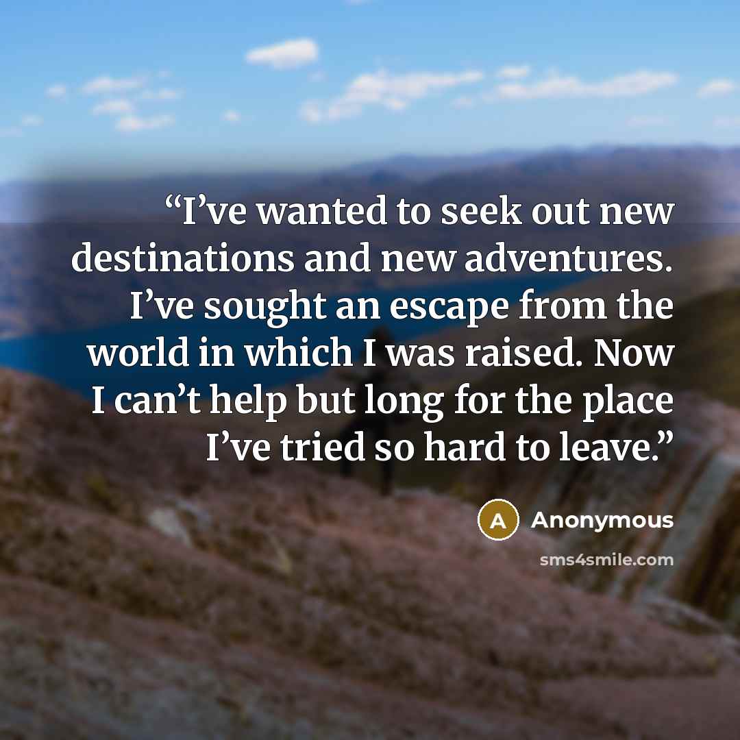 “I’ve wanted to seek out new destinations and new adventures. I’ve sought an escape from the world in which I was raised. Now I can’t help but long for the place I’ve tried so hard to leave.” quote by Anonymous