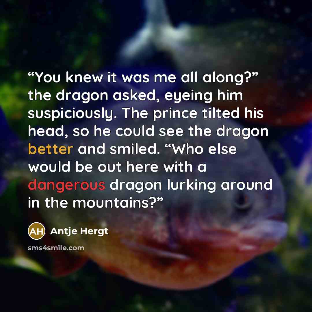 “You knew it was me all along?” the dragon asked, eyeing him suspiciously. The prince tilted his head, so he could see the dragon better and smiled. “Who else would be out here with a dangerous dragon lurking around in the mountains?” quote by Antje Hergt
