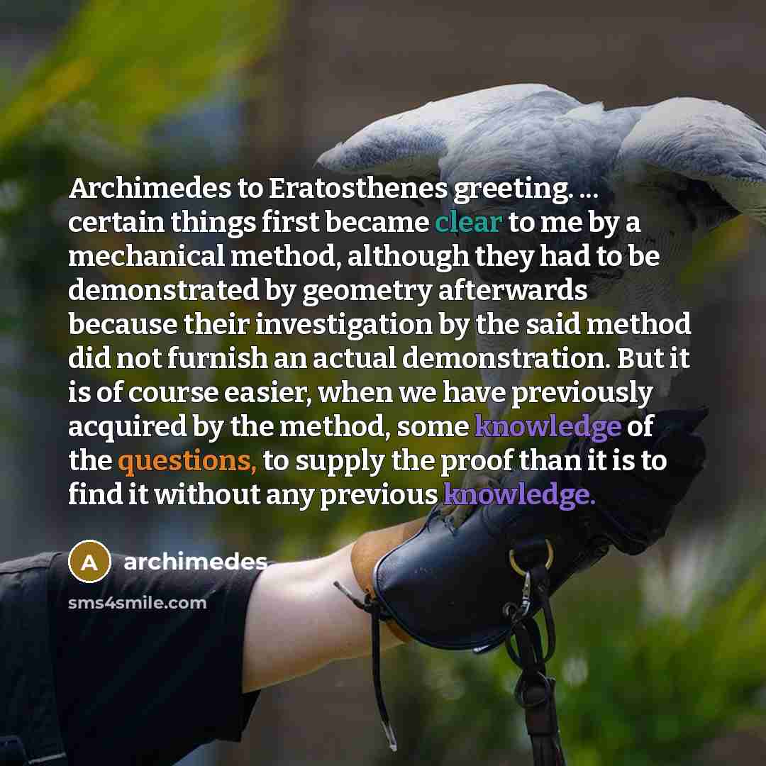 “Archimedes to Eratosthenes greeting. ... certain things first became clear to me by a mechanical method, although they had to be demonstrated by geometry afterwards because their investigation by the said method did not furnish an actual demonstration. But it is of course easier, when we have…” quote by Archimedes