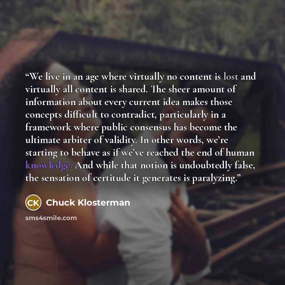 “We live in an age where virtually no content is lost and virtually all content is shared. The sheer amount of information about every current idea makes those concepts difficult to contradict, particularly in a framework where public consensus has become the ultimate arbiter of validity. In other…” quote by Chuck Klosterman