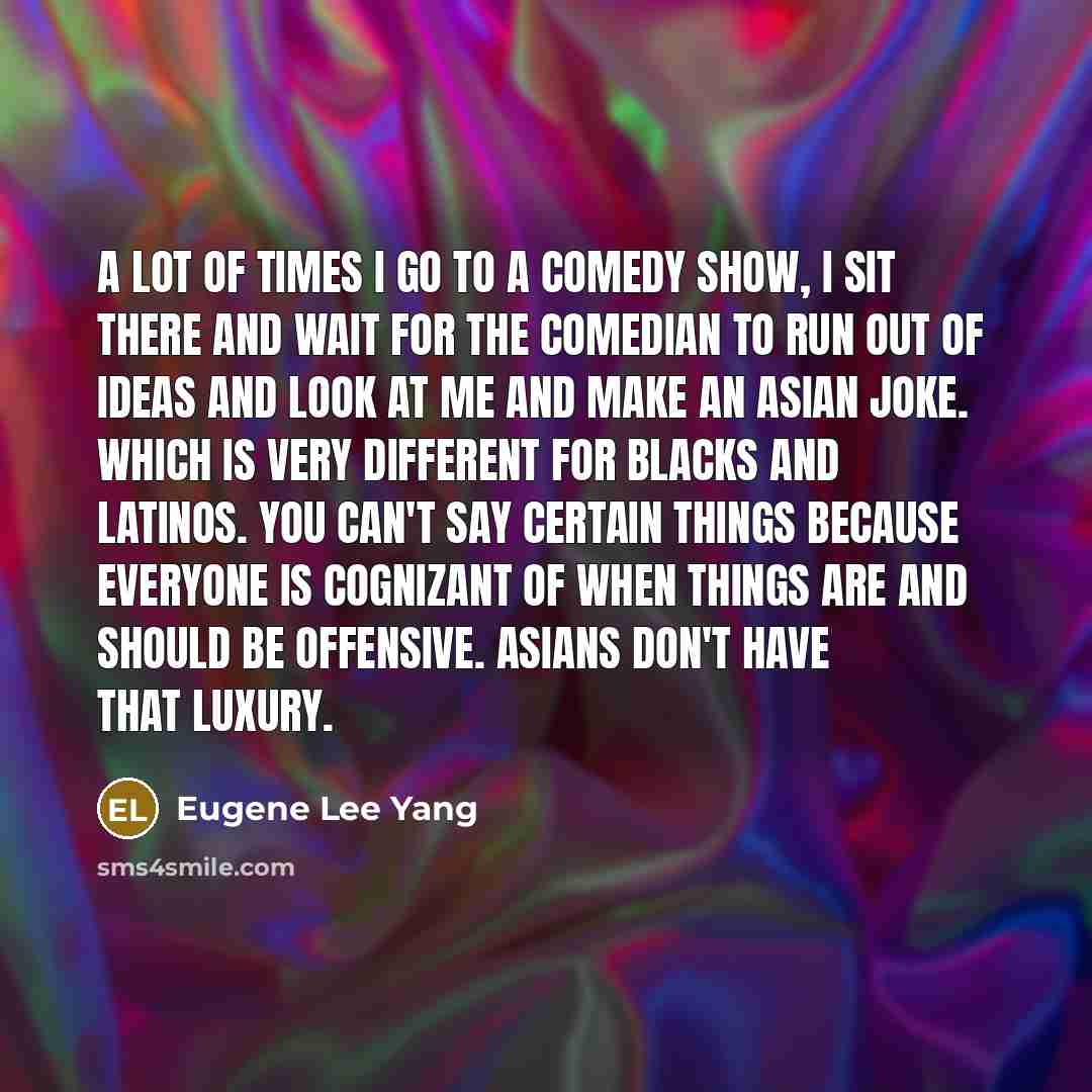 “A lot of times I go to a comedy show, I sit there and wait for the comedian to run out of ideas and look at me and make an Asian joke. Which is very different for blacks and Latinos. You can't say certain things because everyone is cognizant of when things are and should be offensive. Asians don't…” quote by Eugene Lee Yang