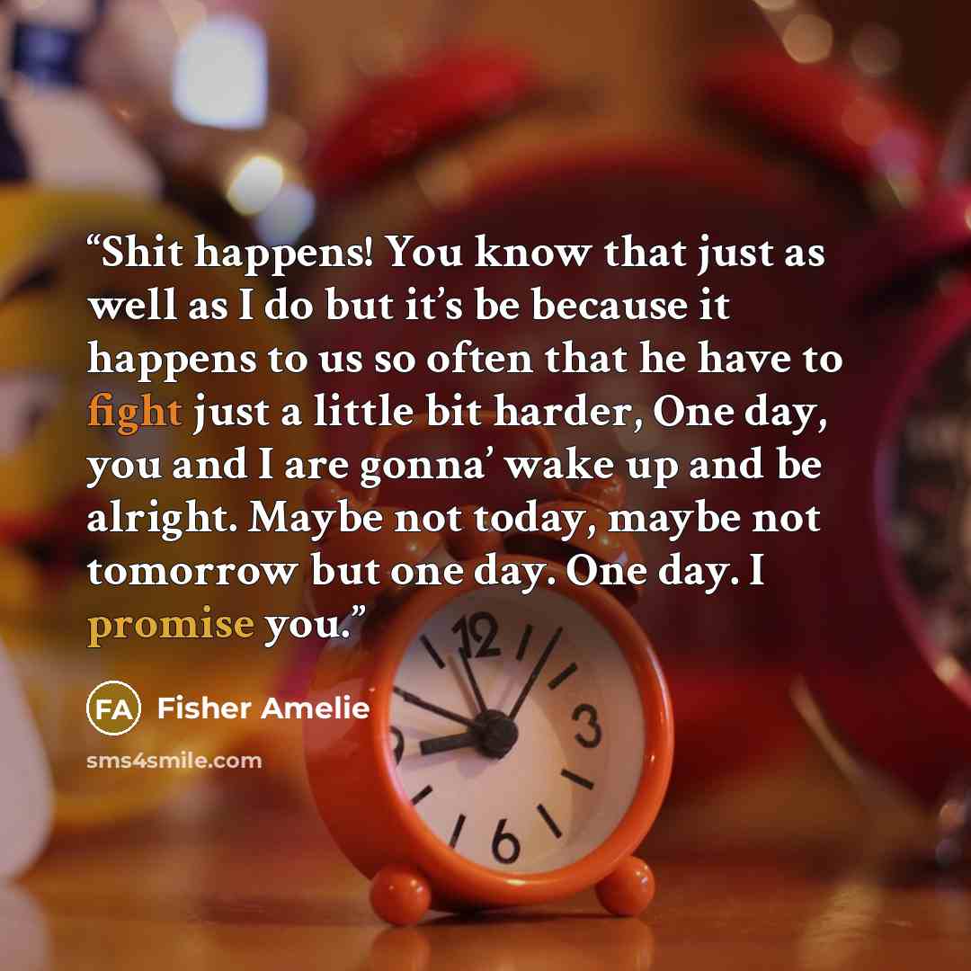“Shit happens! You know that just as well as I do but it’s be because it happens to us so often that he have to fight just a little bit harder, One day, you and I are gonna’ wake up and be alright. Maybe not today, maybe not tomorrow but one day. One day. I promise you.” quote by Fisher Amelie