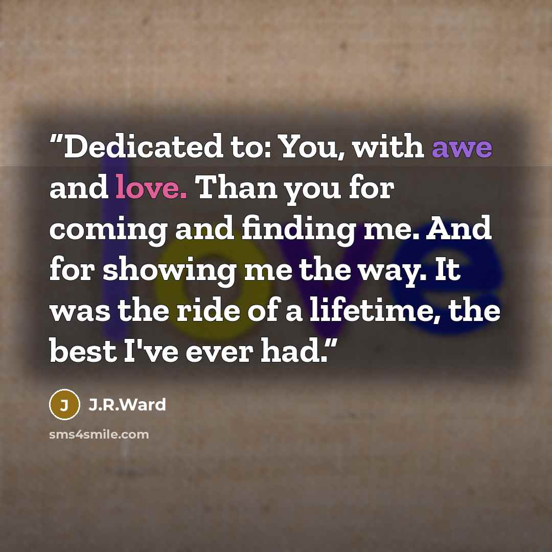 “Dedicated to: You, with awe and love. Than you for coming and finding me. And for showing me the way. It was the ride of a lifetime, the best I've ever had.” quote by J.R.Ward