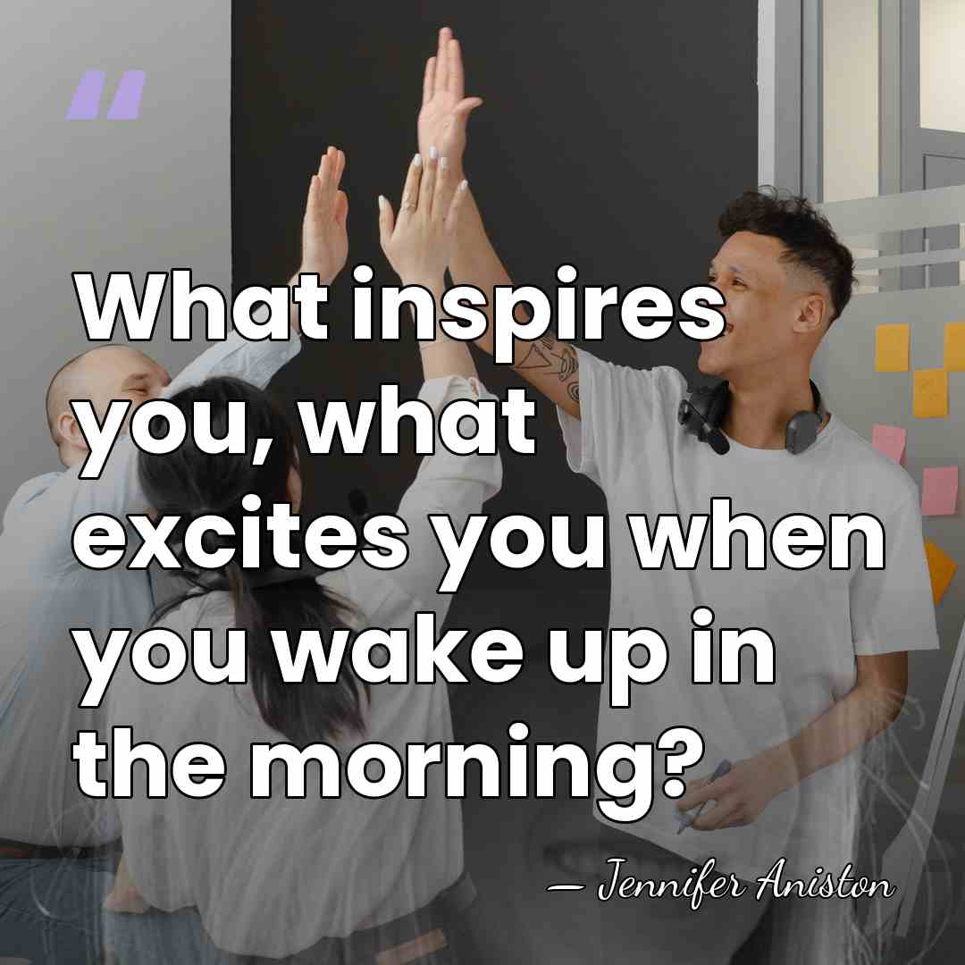 What inspires you, what excites you when you wake up in the&hellip; - Jennifer Aniston