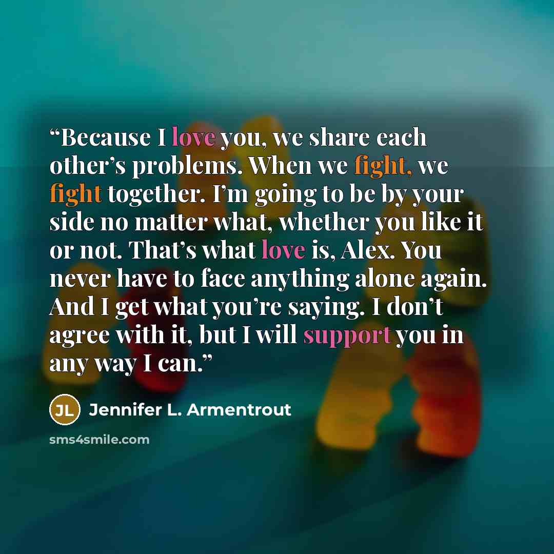 “Because I love you, we share each other’s problems. When we fight, we fight together. I’m going to be by your side no matter what, whether you like it or not. That’s what love is, Alex. You never have to face anything alone again. And I get what you’re saying. I don’t agree with it, but I will…” quote by Jennifer L. Armentrout