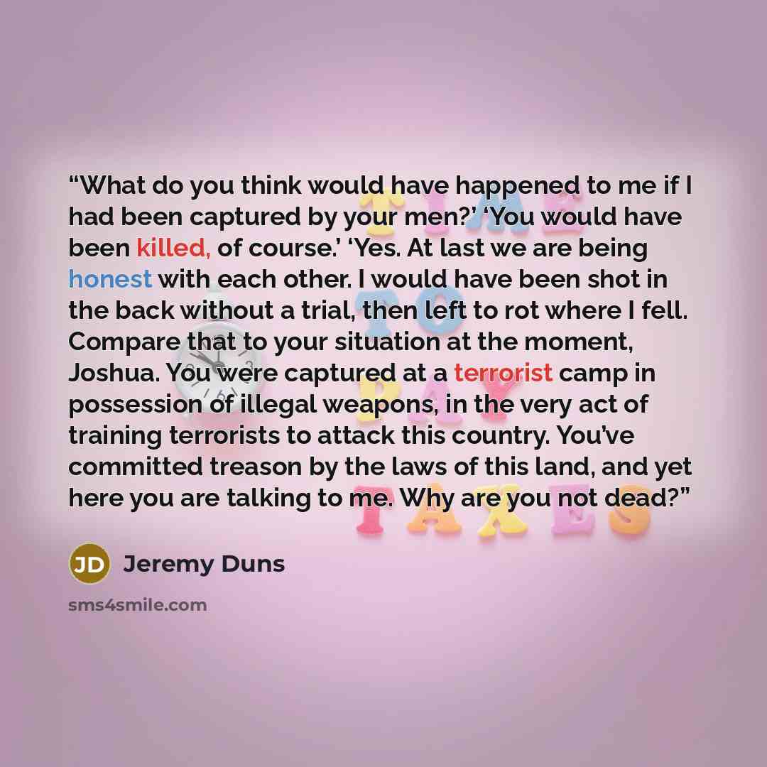 “What do you think would have happened to me if I had been captured by your men?’ ‘You would have been killed, of course.’ ‘Yes. At last we are being honest with each other. I would have been shot in the back without a trial, then left to rot where I fell. Compare that to your situation at the…” quote by Jeremy Duns