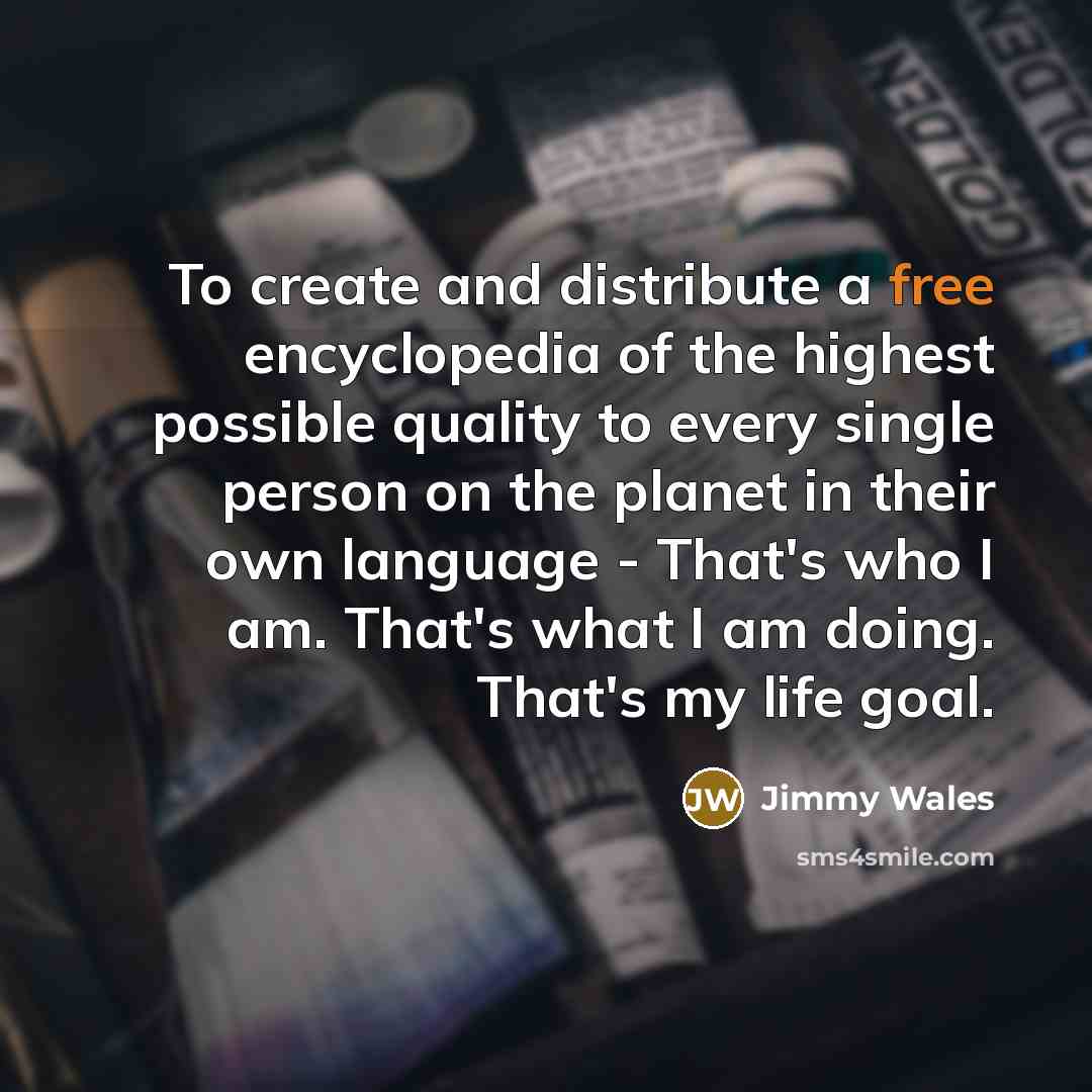 “To create and distribute a free encyclopedia of the highest possible quality to every single person on the planet in their own language - That's who I am. That's what I am doing. That's my life goal.” quote by Jimmy Wales