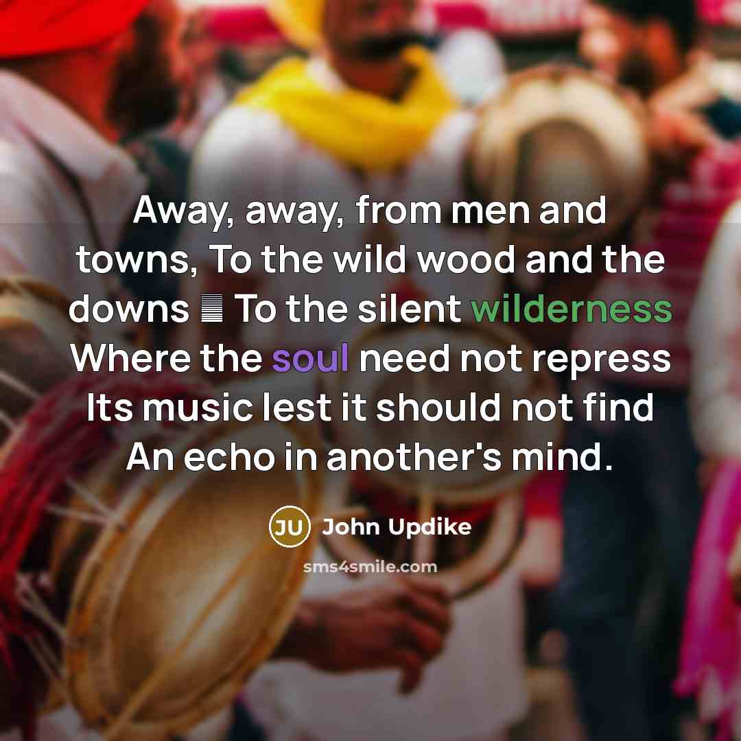 “Away, away, from men and towns, To the wild wood and the downs  To the silent wilderness Where the soul need not repress Its music lest it should not find An echo in another's mind.” quote by John Updike
