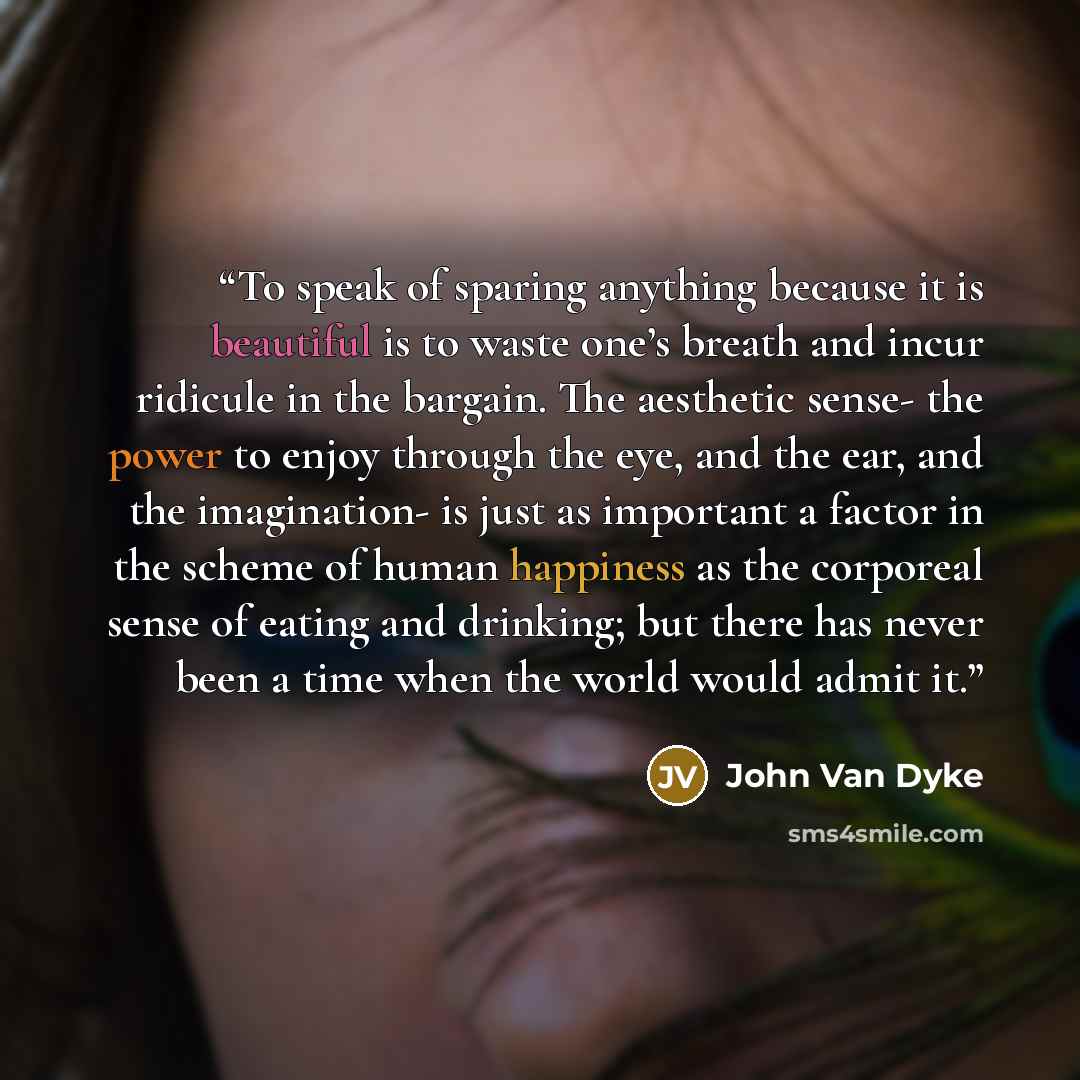 “To speak of sparing anything because it is beautiful is to waste one’s breath and incur ridicule in the bargain. The aesthetic sense- the power to enjoy through the eye, and the ear, and the imagination- is just as important a factor in the scheme of human happiness as the corporeal sense of…” quote by John Van Dyke