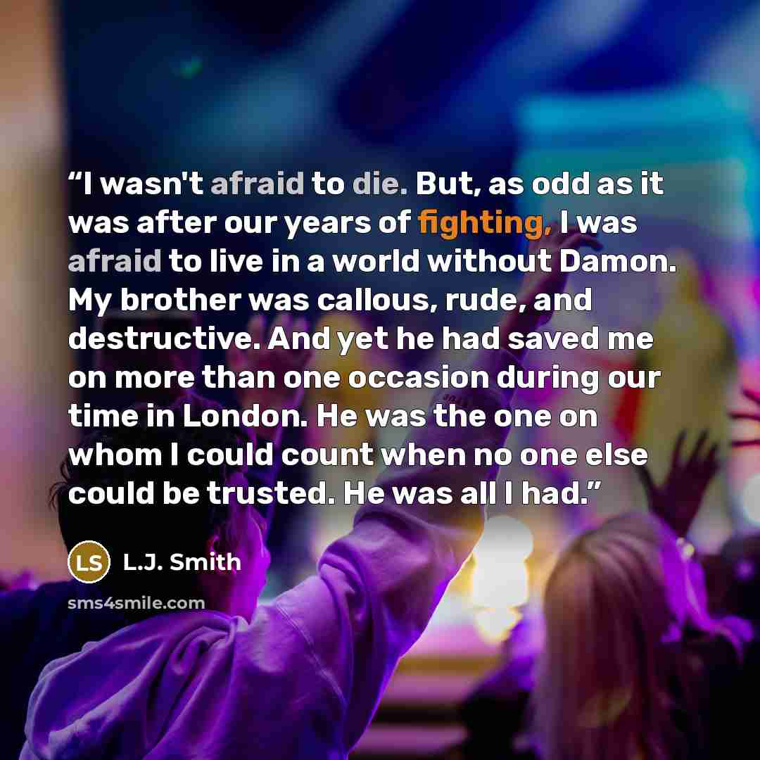“I wasn't afraid to die. But, as odd as it was after our years of fighting, I was afraid to live in a world without Damon. My brother was callous, rude, and destructive. And yet he had saved me on more than one occasion during our time in London. He was the one on whom I could count when no one…” quote by L.J. Smith