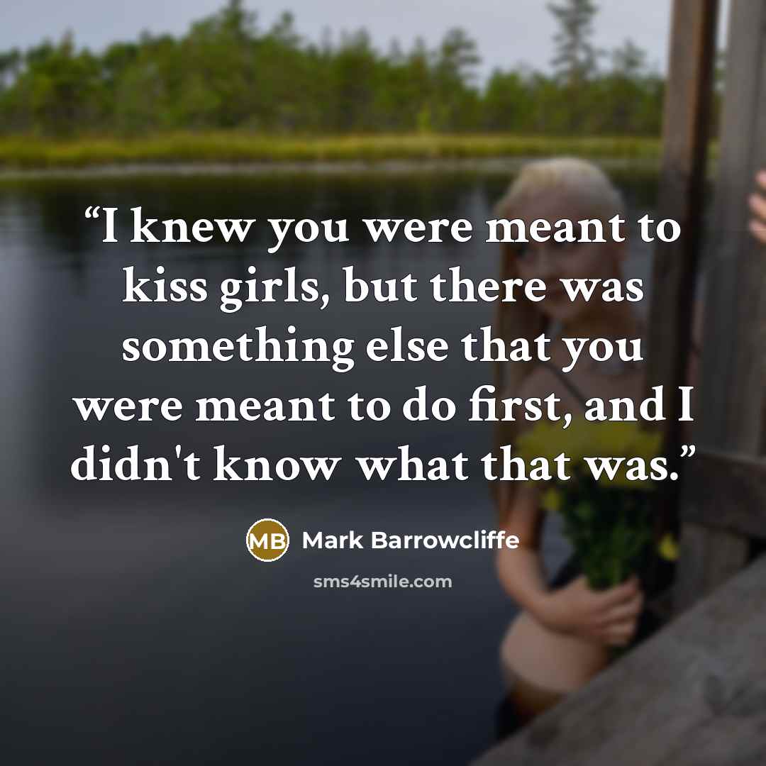 “I knew you were meant to kiss girls, but there was something else that you were meant to do first, and I didn't know what that was.” quote by Mark Barrowcliffe