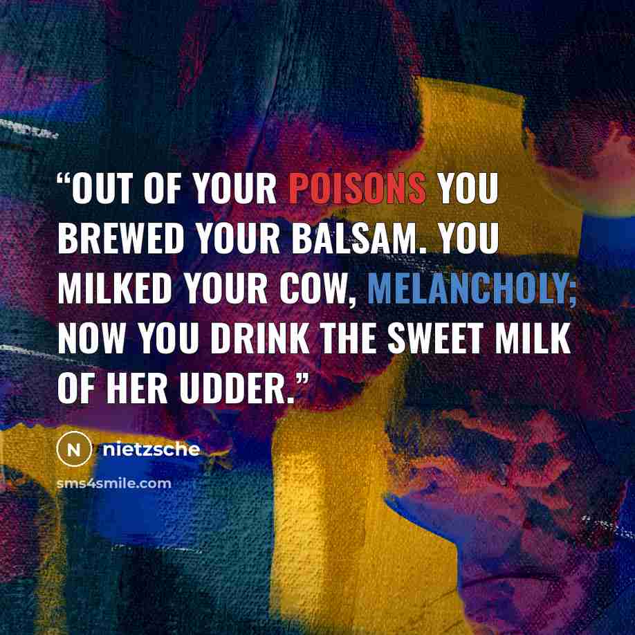 “Out of your poisons you brewed your balsam. You milked your cow, melancholy; now you drink the sweet milk of her udder.” quote by Nietzsche