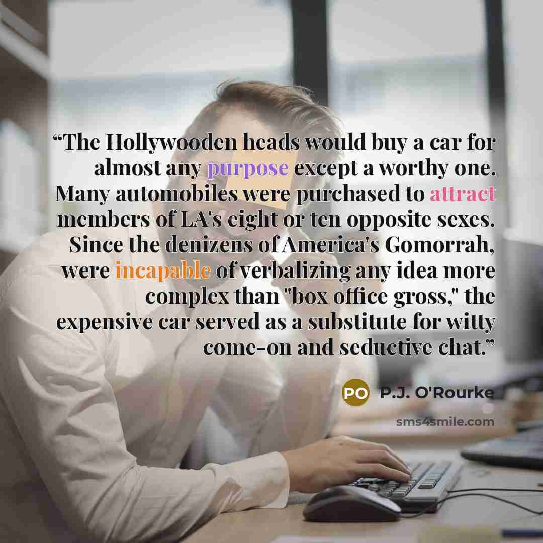 “The Hollywooden heads would buy a car for almost any purpose except a worthy one. Many automobiles were purchased to attract members of LA's eight or ten opposite sexes. Since the denizens of America's Gomorrah, were incapable of verbalizing any idea more complex than "box office gross," the…” quote by P.J. O'Rourke