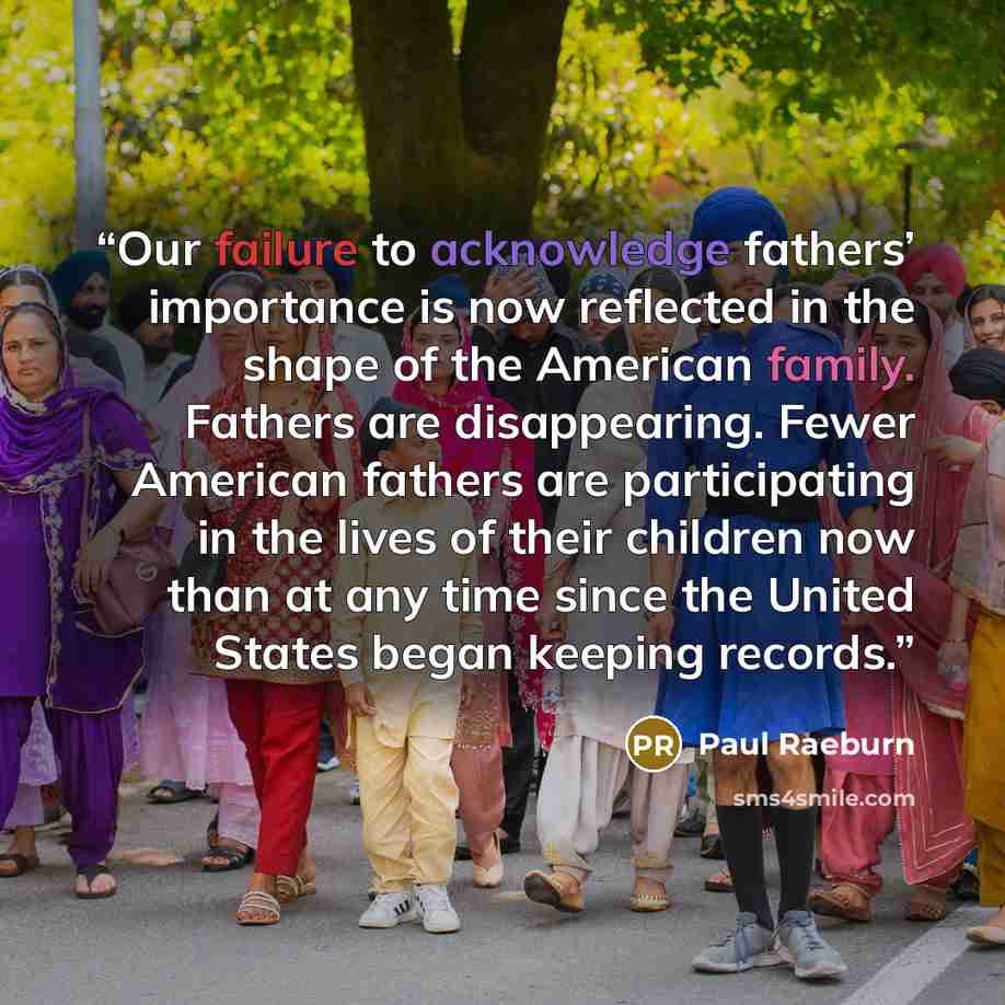 “Our failure to acknowledge fathers’ importance is now reflected in the shape of the American family. Fathers are disappearing. Fewer American fathers are participating in the lives of their children now than at any time since the United States began keeping records.” quote by Paul Raeburn
