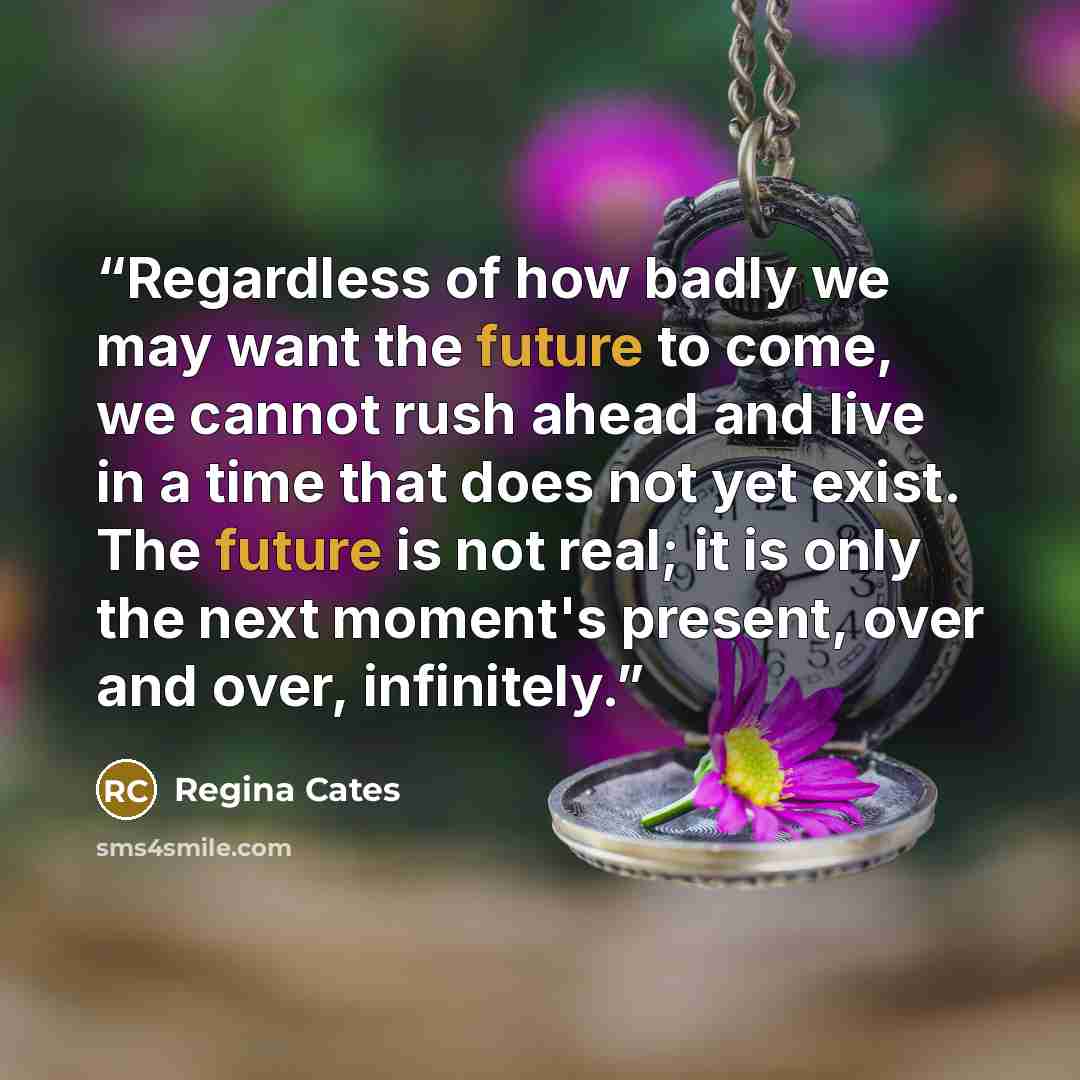 “Regardless of how badly we may want the future to come, we cannot rush ahead and live in a time that does not yet exist. The future is not real; it is only the next moment's present, over and over, infinitely.” quote by Regina Cates