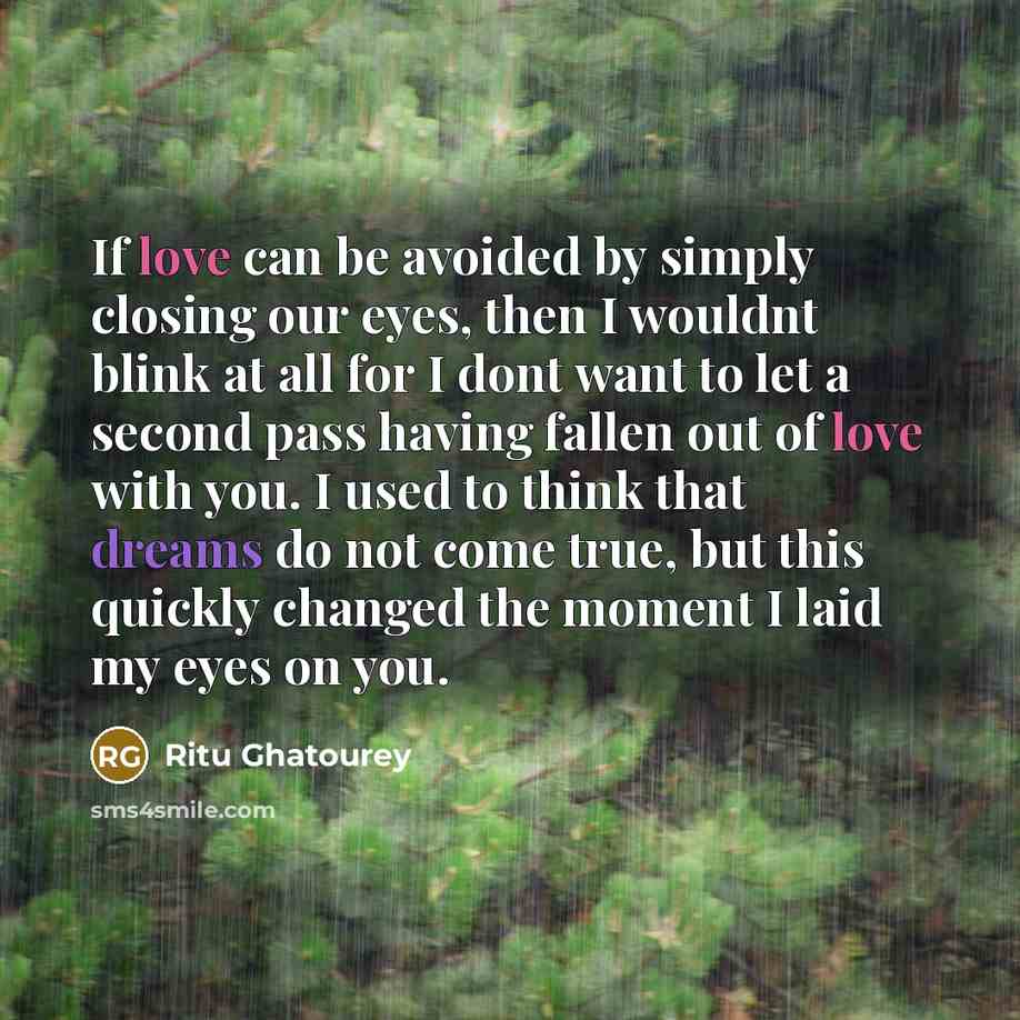 “If love can be avoided by simply closing our eyes, then I wouldnt blink at all for I dont want to let a second pass having fallen out of love with you. I used to think that dreams do not come true, but this quickly changed the moment I laid my eyes on you.” quote by Ritu Ghatourey