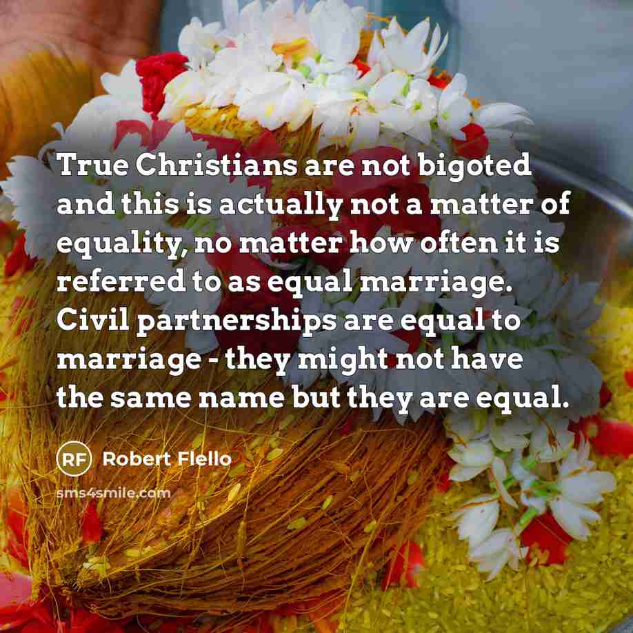 “True Christians are not bigoted and this is actually not a matter of equality, no matter how often it is referred to as equal marriage. Civil partnerships are equal to marriage - they might not have the same name but they are equal.” quote by Robert Flello