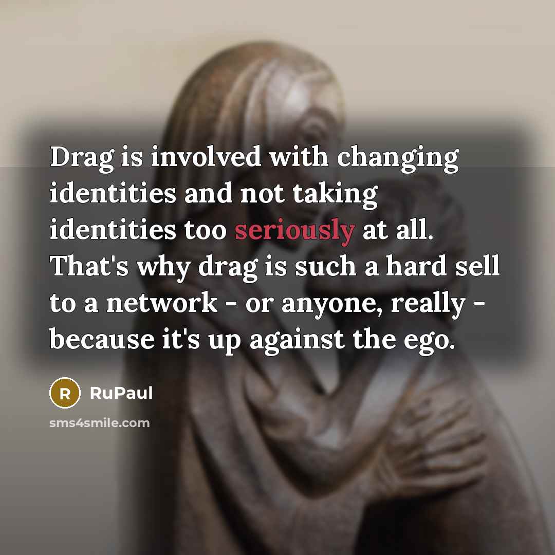 “Drag is involved with changing identities and not taking identities too seriously at all. That's why drag is such a hard sell to a network - or anyone, really - because it's up against the ego.” quote by RuPaul