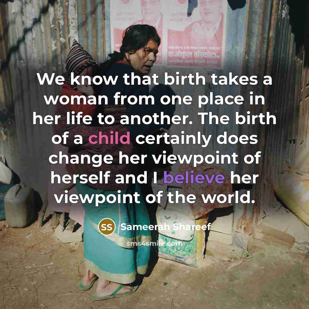 “We know that birth takes a woman from one place in her life to another. The birth of a child certainly does change her viewpoint of herself and I believe her viewpoint of the world.” quote by Sameerah Shareef