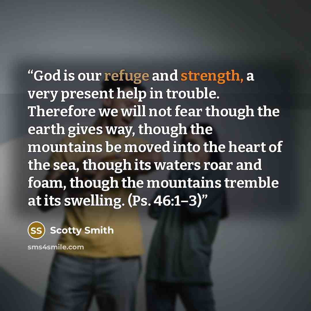 “God is our refuge and strength, a very present help in trouble. Therefore we will not fear though the earth gives way, though the mountains be moved into the heart of the sea, though its waters roar and foam, though the mountains tremble at its swelling. (Ps. 46:1–3)” quote by Scotty Smith