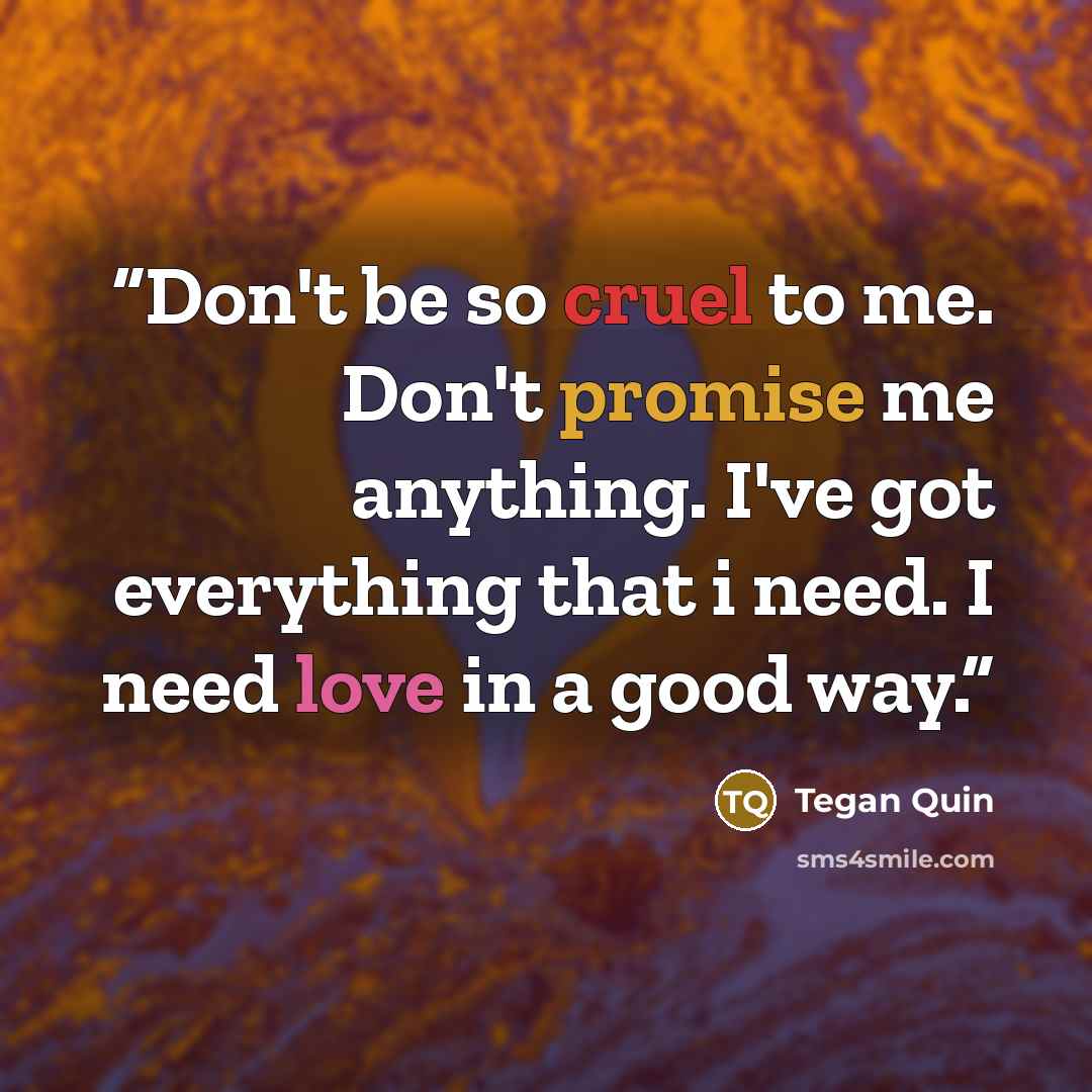 “Don't be so cruel to me. Don't promise me anything. I've got everything that i need. I need love in a good way.” quote by Tegan Quin