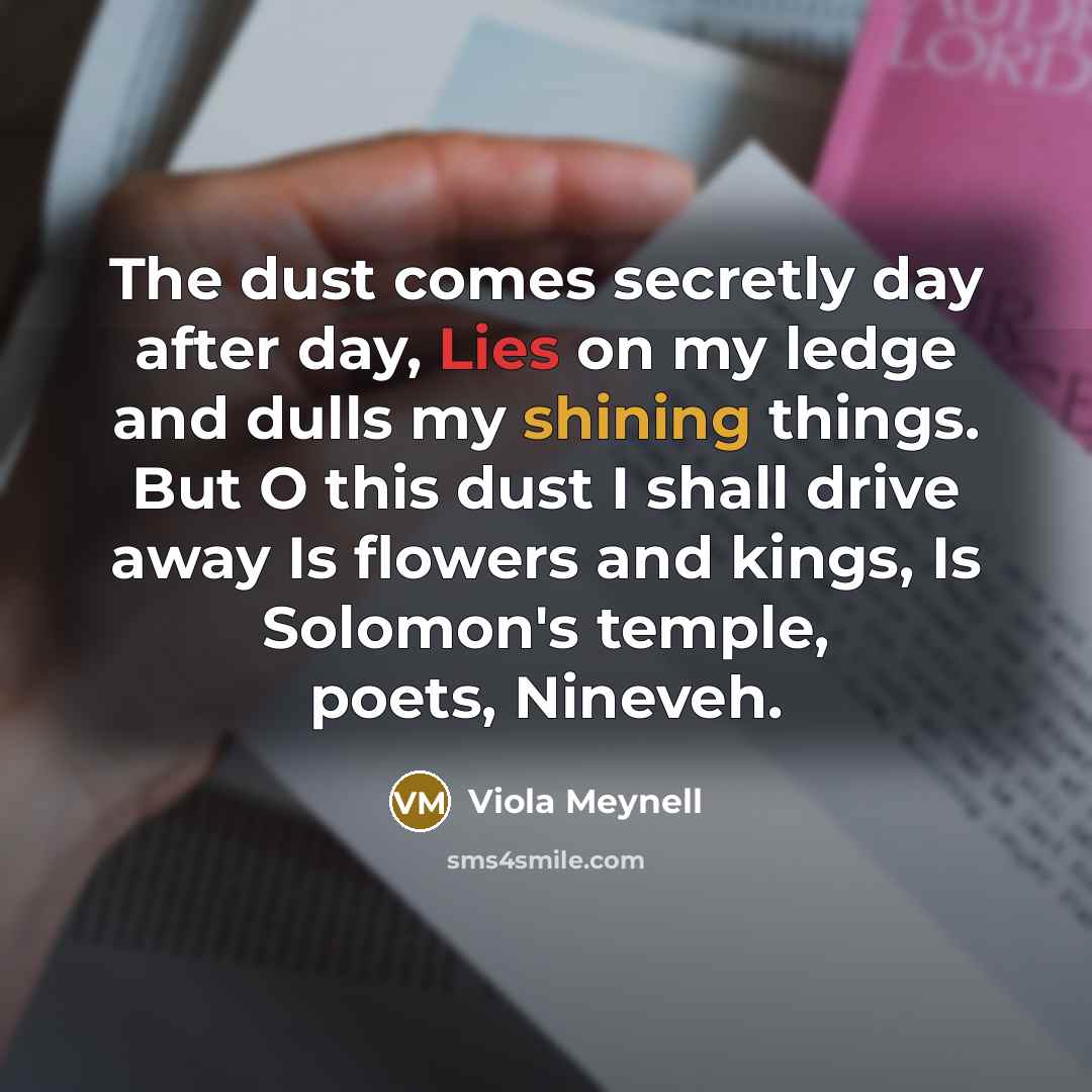 “The dust comes secretly day after day, Lies on my ledge and dulls my shining things. But O this dust I shall drive away Is flowers and kings, Is Solomon's temple, poets, Nineveh.” quote by Viola Meynell