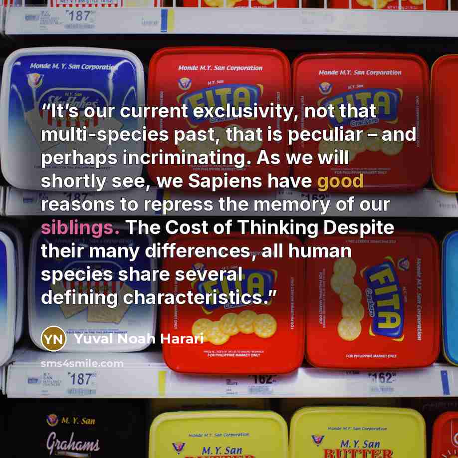 “It’s our current exclusivity, not that multi-species past, that is peculiar – and perhaps incriminating. As we will shortly see, we Sapiens have good reasons to repress the memory of our siblings. The Cost of Thinking Despite their many differences, all human species share several defining…” quote by Yuval Noah Harari