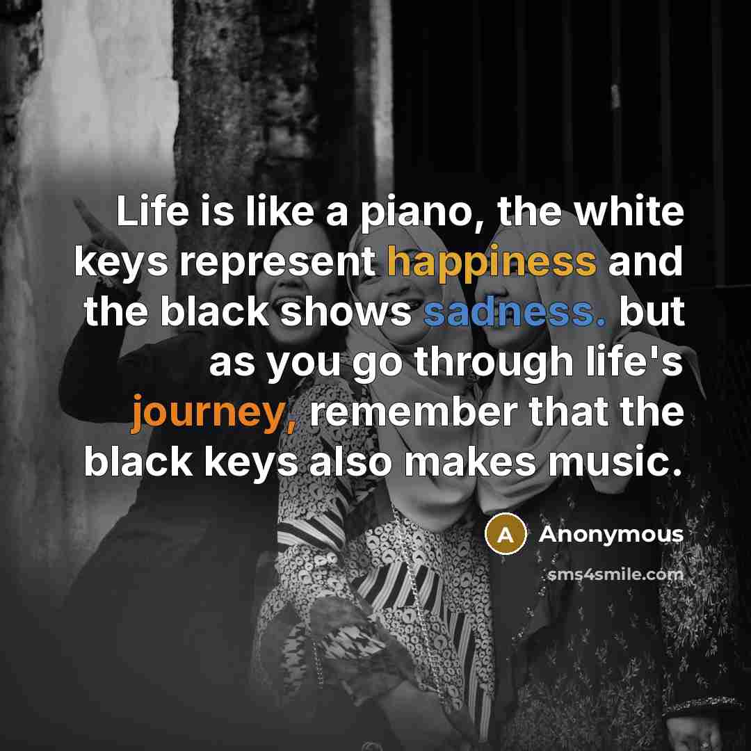 “Life is like a piano, the white keys represent happiness and the black shows sadness. but as you go through life's journey, remember that the black keys also makes music.” quote by Anonymous