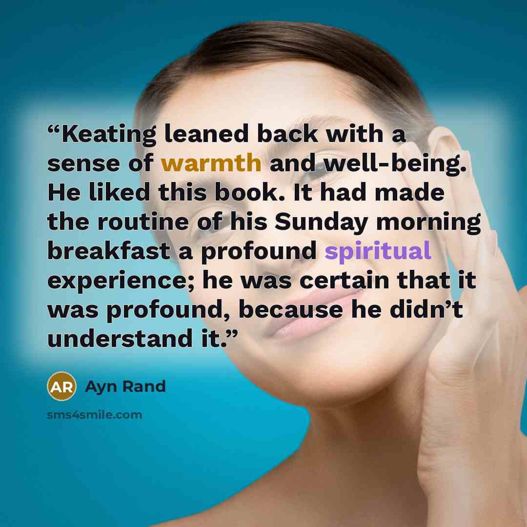 “Keating leaned back with a sense of warmth and well-being. He liked this book. It had made the routine of his Sunday morning breakfast a profound spiritual experience; he was certain that it was profound, because he didn’t understand it.” quote by Ayn Rand