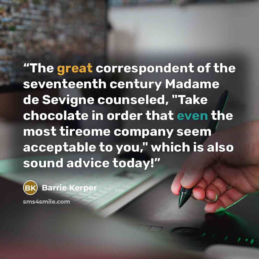 “The great correspondent of the seventeenth century Madame de Sevigne counseled, "Take chocolate in order that even the most tireome company seem acceptable to you," which is also sound advice today!” quote by Barrie Kerper