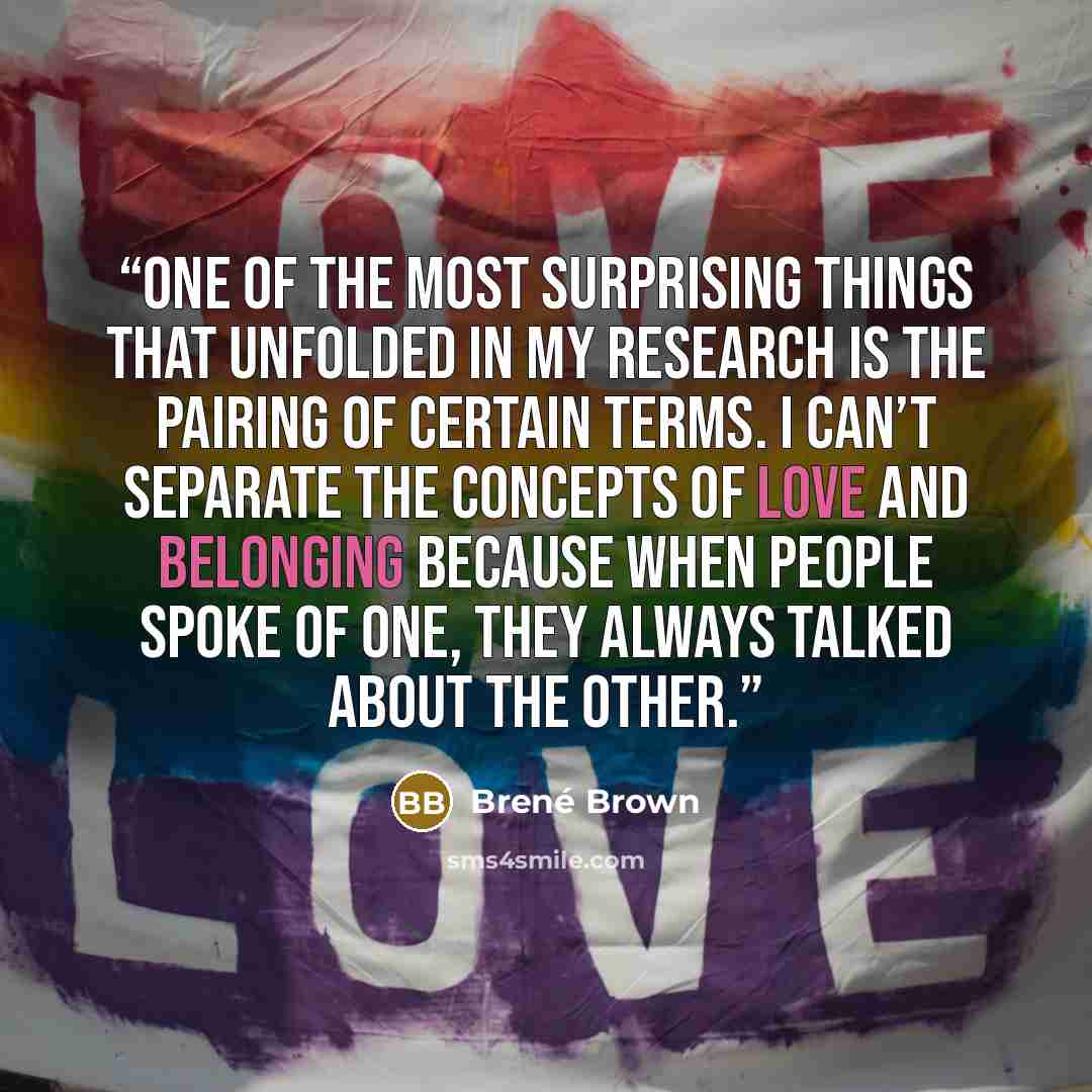 “One of the most surprising things that unfolded in my research is the pairing of certain terms. I can’t separate the concepts of love and belonging because when people spoke of one, they always talked about the other.” quote by Brené Brown