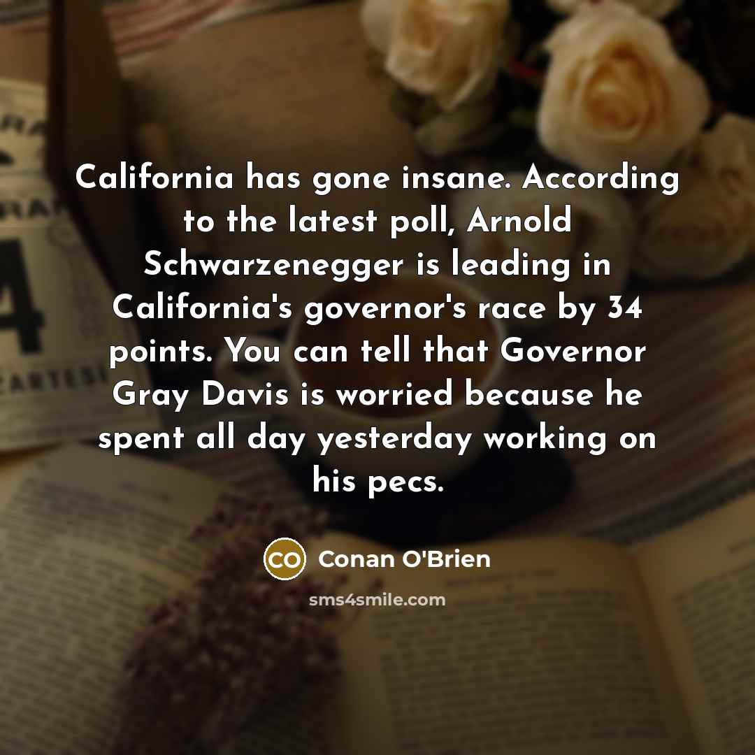 “California has gone insane. According to the latest poll, Arnold Schwarzenegger is leading in California's governor's race by 34 points. You can tell that Governor Gray Davis is worried because he spent all day yesterday working on his pecs.” quote by Conan O'Brien