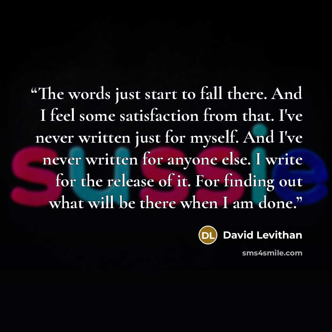 “The words just start to fall there. And I feel some satisfaction from that. I've never written just for myself. And I've never written for anyone else. I write for the release of it. For finding out what will be there when I am done.” quote by David Levithan
