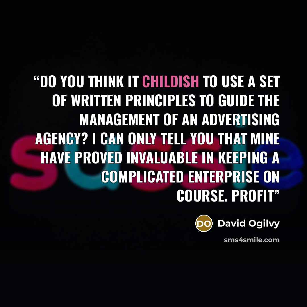 “Do you think it childish to use a set of written principles to guide the management of an advertising agency? I can only tell you that mine have proved invaluable in keeping a complicated enterprise on course. Profit” quote by David Ogilvy